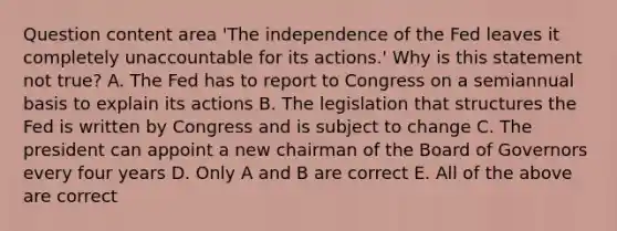 Question content area ​'The independence of the Fed leaves it completely unaccountable for its​ actions.' Why is this statement not​ true? A. The Fed has to report to Congress on a semiannual basis to explain its actions B. The legislation that structures the Fed is written by Congress and is subject to change C. The president can appoint a new chairman of the Board of Governors every four years D. Only A and B are correct E. All of the above are correct