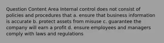 Question Content Area Internal control does not consist of policies and procedures that a. ensure that business information is accurate b. protect assets from misuse c. guarantee the company will earn a profit d. ensure employees and managers comply with laws and regulations