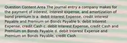 Question Content Area The journal entry a company makes for the payment of interest, interest expense, and amortization of bond premium is a. debit Interest Expense, credit Interest Payable and Premium on Bonds Payable b. debit Interest Expense, credit Cash c. debit Interest Expense, credit Cash and Premium on Bonds Payable d. debit Interest Expense and Premium on Bonds Payable, credit Cash