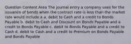 Question Content Area The journal entry a company uses for the issuance of bonds when the contract rate is less than the market rate would include a a. debit to Cash and a credit to Bonds Payable b. debit to Cash and Discount on Bonds Payable and a credit to Bonds Payable c. debit to Bonds Payable and a credit to Cash d. debit to Cash and a credit to Premium on Bonds Payable and Bonds Payable