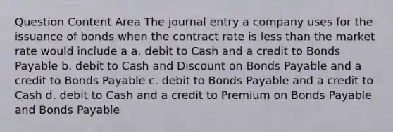 Question Content Area The journal entry a company uses for the issuance of bonds when the contract rate is less than the market rate would include a a. debit to Cash and a credit to Bonds Payable b. debit to Cash and Discount on Bonds Payable and a credit to Bonds Payable c. debit to Bonds Payable and a credit to Cash d. debit to Cash and a credit to Premium on Bonds Payable and Bonds Payable