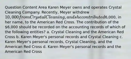 Question Content Area Karen Meyer owns and operates Crystal Cleaning Company. Recently, Meyer withdrew 10,000 from Crystal Cleaning, and she contributed6,000, in her name, to the American Red Cross. The contribution of the 6,000 should be recorded on the accounting records of which of the following entities? a. Crystal Cleaning and the American Red Cross b. Karen Meyer's personal records and Crystal Cleaning c. Karen Meyer's personal records, Crystal Cleaning, and the American Red Cross d. Karen Meyer's personal records and the American Red Cross