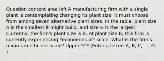 Question content area left A manufacturing firm with a single plant is contemplating changing its plant size. It must choose from among seven alternative plant sizes. In the​ table, plant size A is the smallest it might​ build, and size G is the largest.​ Currently, the​ firm's plant size is B. At plant size​ B, this firm is currently experiencing *economies of* scale. What is the​ firm's minimum efficient​ scale? Upper *C* ​(Enter a​ letter: A,​ B, C,​ ..., G.​)