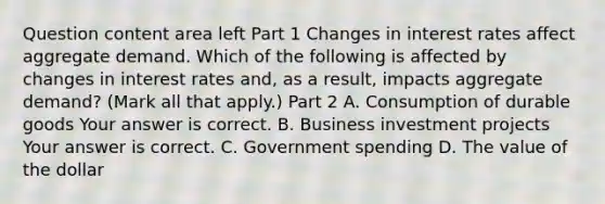 Question content area left Part 1 Changes in interest rates affect aggregate demand. Which of the following is affected by changes in interest rates​ and, as a​ result, impacts aggregate​ demand? ​(Mark all that​ apply.) Part 2 A. Consumption of durable goods Your answer is correct. B. Business investment projects Your answer is correct. C. Government spending D. The value of the dollar