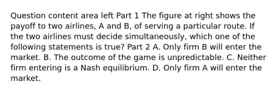 Question content area left Part 1 The figure at right shows the payoff to two​ airlines, A and​ B, of serving a particular route. If the two airlines must decide​ simultaneously, which one of the following statements is​ true? Part 2 A. Only firm B will enter the market. B. The outcome of the game is unpredictable. C. Neither firm entering is a Nash equilibrium. D. Only firm A will enter the market.