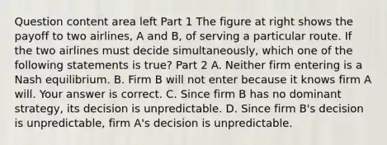 Question content area left Part 1 The figure at right shows the payoff to two​ airlines, A and​ B, of serving a particular route. If the two airlines must decide​ simultaneously, which one of the following statements is​ true? Part 2 A. Neither firm entering is a Nash equilibrium. B. Firm B will not enter because it knows firm A will. Your answer is correct. C. Since firm B has no dominant​ strategy, its decision is unpredictable. D. Since firm​ B's decision is​ unpredictable, firm​ A's decision is unpredictable.