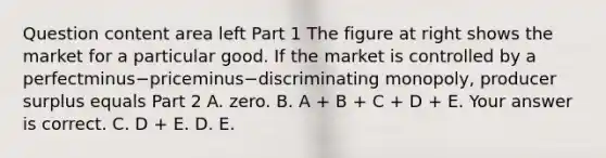 Question content area left Part 1 The figure at right shows the market for a particular good. If the market is controlled by a perfectminus−priceminus−discriminating ​monopoly, producer surplus equals Part 2 A. zero. B. A​ + B​ + C​ + D​ + E. Your answer is correct. C. D​ + E. D. E.