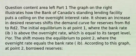 Question content area left Part 1 The graph on the right illustrates how the Bank of​ Canada's standing lending facility puts a ceiling on the overnight interest rate. It shows an increase in desired reserves shifts the demand curve for reserves from Rd to Rd2. The initial equilibrium is at point​ 1, where the bank rate ​(ib​ ) is above the overnight​ rate, which is equal to its target​ level, i*or. The shift moves the equilibrium to point​ 2, where the overnight rate equals the bank rate​ ( ib​). According to this​ graph, at point​ 2, borrowed​ reserves: