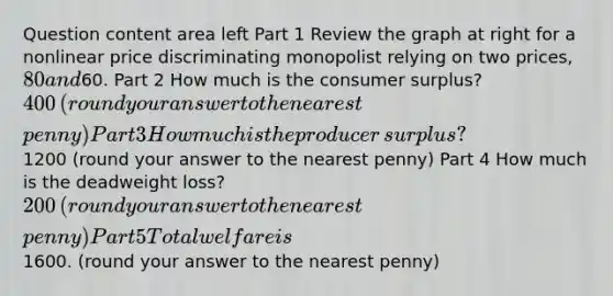 Question content area left Part 1 Review the graph at right for a nonlinear price discriminating monopolist relying on two​ prices, 80 and​60. Part 2 How much is the consumer​ surplus? ​400 ​(round your answer to the nearest​ penny) Part 3 How much is the producer​ surplus? ​1200 ​(round your answer to the nearest​ penny) Part 4 How much is the deadweight​ loss? ​200 ​(round your answer to the nearest​ penny) Part 5 Total welfare is ​1600. ​(round your answer to the nearest​ penny)