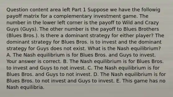 Question content area left Part 1 Suppose we have the followig payoff matrix for a complementary investment game. The number in the lower left corner is the payoff to Wild and Crazy Guys​ (Guys). The other number is the payoff to Blues Brothers​ (Blues Bros.). Is there a dominant strategy for either​ player? The dominant strategy for Blues Bros. is to invest and the dominant strategy for Guys does not exist. What is the Nash​ equilibrium? A. The Nash equilibrium is for Blues Bros. and Guys to invest. Your answer is correct. B. The Nash equilibrium is for Blues Bros. to invest and Guys to not invest. C. The Nash equilibrium is for Blues Bros. and Guys to not invest. D. The Nash equilibrium is for Blues Bros. to not invest and Guys to invest. E. This game has no Nash equilibria.