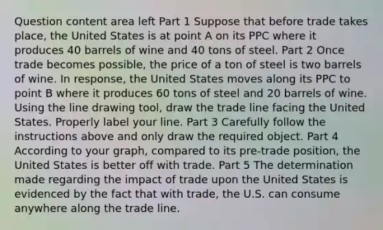 Question content area left Part 1 Suppose that before trade takes​ place, the United States is at point A on its PPC where it produces 40 barrels of wine and 40 tons of steel. Part 2 Once trade becomes​ possible, the price of a ton of steel is two barrels of wine. In​ response, the United States moves along its PPC to point B where it produces 60 tons of steel and 20 barrels of wine. Using the line drawing tool​, draw the trade line facing the United States. Properly label your line. Part 3 Carefully follow the instructions above and only draw the required object. Part 4 According to your​ graph, compared to its​ pre-trade position, the United States is better off with trade. Part 5 The determination made regarding the impact of trade upon the United States is evidenced by the fact that with​ trade, the U.S. can consume anywhere along the trade line.