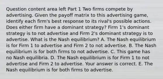 Question content area left Part 1 Two firms compete by advertising. Given the payoff matrix to this advertising​ game, identify each​ firm's best response to its​ rival's possible actions. Does either firm have a dominant​ strategy? Firm​ 1's dominant strategy is to not advertise and Firm​ 2's dominant strategy is to advertise. What is the Nash​ equilibrium? A. The Nash equilibrium is for Firm 1 to advertise and Firm 2 to not advertise. B. The Nash equilibrium is for both firms to not advertise. C. This game has no Nash equilibria. D. The Nash equilibrium is for Firm 1 to not advertise and Firm 2 to advertise. Your answer is correct. E. The Nash equilibrium is for both firms to advertise.