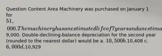 Question Content Area Machinery was purchased on January 1 for 51,000. The machinery has an estimated life of 7 years and an estimated salvage value of9,000. Double-declining-balance depreciation for the second year (rounded to the nearest dollar) would be a. 10,500 b.10,408 c. 6,000 d.10,929