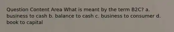 Question Content Area What is meant by the term B2C? a. business to cash b. balance to cash c. business to consumer d. book to capital