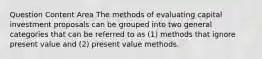 Question Content Area The methods of evaluating capital investment proposals can be grouped into two general categories that can be referred to as (1) methods that ignore present value and (2) present value methods.