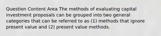 Question Content Area The methods of evaluating capital investment proposals can be grouped into two general categories that can be referred to as (1) methods that ignore present value and (2) present value methods.