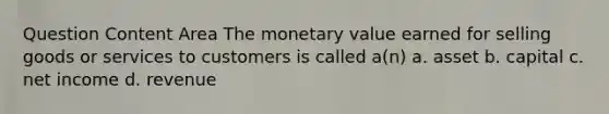 Question Content Area The monetary value earned for selling goods or services to customers is called a(n) a. asset b. capital c. net income d. revenue