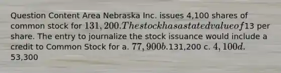 Question Content Area Nebraska Inc. issues 4,100 shares of common stock for 131,200. The stock has a stated value of13 per share. The entry to journalize the stock issuance would include a credit to Common Stock for a. 77,900 b.131,200 c. 4,100 d.53,300