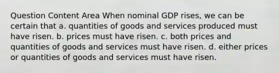 Question Content Area When nominal GDP rises, we can be certain that a. quantities of goods and services produced must have risen. b. prices must have risen. c. both prices and quantities of goods and services must have risen. d. either prices or quantities of goods and services must have risen.