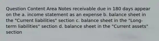 Question Content Area Notes receivable due in 180 days appear on the a. income statement as an expense b. balance sheet in the "Current liabilities" section c. balance sheet in the "Long-term liabilities" section d. balance sheet in the "Current assets" section