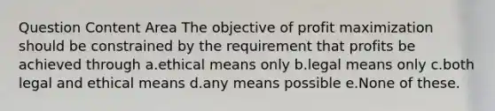 Question Content Area The objective of <a href='https://www.questionai.com/knowledge/kI8oyZMVJk-profit-maximization' class='anchor-knowledge'>profit maximization</a> should be constrained by the requirement that profits be achieved through a.ethical means only b.legal means only c.both legal and ethical means d.any means possible e.None of these.