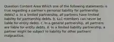 Question Content Area Which one of the following statements is true regarding a partner's personal liability for partnership debts? a. In a limited partnership, all partners have limited liability for partnership debts. b. LLC members can never be liable for entity debts. c. In a general partnership, all partners are liable for entity debts. d. In a limited liability partnership, a partner might be subject to liability for other partners' malpractice.