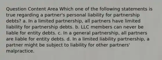 Question Content Area Which one of the following statements is true regarding a partner's personal liability for partnership debts? a. In a limited partnership, all partners have limited liability for partnership debts. b. LLC members can never be liable for entity debts. c. In a general partnership, all partners are liable for entity debts. d. In a limited liability partnership, a partner might be subject to liability for other partners' malpractice.