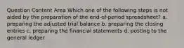 Question Content Area Which one of the following steps is not aided by the preparation of the end-of-period spreadsheet? a. preparing the adjusted trial balance b. preparing the closing entries c. preparing the financial statements d. posting to the general ledger