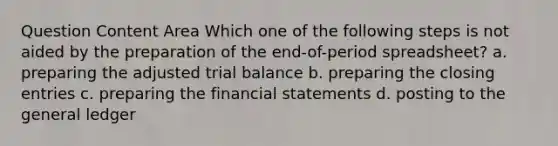 Question Content Area Which one of the following steps is not aided by the preparation of the end-of-period spreadsheet? a. preparing the adjusted trial balance b. preparing the closing entries c. preparing the financial statements d. posting to the general ledger