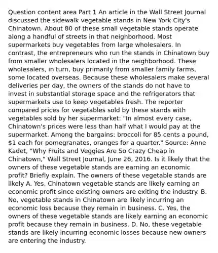 Question content area Part 1 An article in the Wall Street Journal discussed the sidewalk vegetable stands in New York​ City's Chinatown. About 80 of these small vegetable stands operate along a handful of streets in that neighborhood. Most supermarkets buy vegetables from large wholesalers. In​ contrast, the entrepreneurs who run the stands in Chinatown buy from smaller wholesalers located in the neighborhood. These​ wholesalers, in​ turn, buy primarily from smaller family​ farms, some located overseas. Because these wholesalers make several deliveries per​ day, the owners of the stands do not have to invest in substantial storage space and the refrigerators that supermarkets use to keep vegetables fresh. The reporter compared prices for vegetables sold by these stands with vegetables sold by her​ supermarket: "In almost every​ case, Chinatown's prices were less than half what I would pay at the supermarket. Among the​ bargains: broccoli for 85 cents a​ pound, 1 each for​ pomegranates, oranges for a​ quarter." ​Source: Anne​ Kadet, "Why Fruits and Veggies Are So Crazy Cheap in​ Chinatown," Wall Street Journal​, June​ 26, 2016. Is it likely that the owners of these vegetable stands are earning an economic​ profit? Briefly explain. The owners of these vegetable stands are likely A. Yes, Chinatown vegetable stands are likely earning an economic profit since existing owners are exiting the industry. B. No, vegetable stands in Chinatown are likely incurring an economic loss because they remain in business. C. Yes, the owners of these vegetable stands are likely earning an economic profit because they remain in business. D. No, these vegetable stands are likely incurring economic losses because new owners are entering the industry.