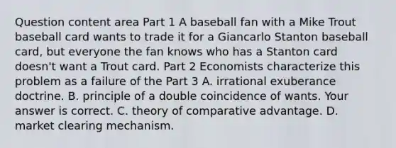 Question content area Part 1 A baseball fan with a Mike Trout baseball card wants to trade it for a Giancarlo Stanton baseball​ card, but everyone the fan knows who has a Stanton card​ doesn't want a Trout card. Part 2 Economists characterize this problem as a failure of the Part 3 A. irrational exuberance doctrine. B. principle of a double coincidence of wants. Your answer is correct. C. theory of comparative advantage. D. market clearing mechanism.