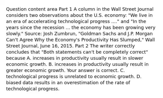 Question content area Part 1 A column in the Wall Street Journal considers two observations about the U.S.​ economy: ​"We live in an era of accelerating technological progress​ ...." and ​"In the years since the recession ... the economy has been growing very​ slowly." ​Source: Josh​ Zumbrun, "Goldman Sachs and J.P. Morgan​ Can't Agree Why the​ Economy's Productivity Has​ Slumped," Wall Street Journal​, June​ 16, 2015. Part 2 The writer correctly concludes that​ "Both statements​ can't be completely​ correct" because A. increases in productivity usually result in slower economic growth. B. increases in productivity usually result in greater economic growth. Your answer is correct. C. technological progress is unrelated to economic growth. D. biased data results in an overestimation of the rate of technological progress.