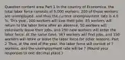 Question content area Part 1 In the country of​ Economica, the total labor force consists of 5,000 workers. 200 of these workers are​ unemployed, and thus the current unemployment rate is 4.0​%. This​ year, 100 workers will lose their​ jobs, 85 workers will return to the labor force after an​ absence, 50 workers will voluntarily leave their​ jobs, and 250 new workers will enter the labor force. At the same​ time, 363 workers will find​ jobs, and 150 workers will retire or leave the labor force for other reasons. Part 2 ​Thus, at the end of the​ year, the labor force will consist of ? ​workers, and the unemployment rate will be ? ​(Round your responses to one decimal​ place.)