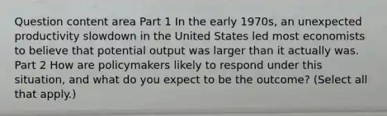 Question content area Part 1 In the early​ 1970s, an unexpected productivity slowdown in the United States led most economists to believe that potential output was larger than it actually was. Part 2 How are policymakers likely to respond under this​ situation, and what do you expect to be the​ outcome? ​(Select all that​ apply.)