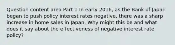 Question content area Part 1 In early​ 2016, as the Bank of Japan began to push policy interest rates​ negative, there was a sharp increase in home sales in Japan. Why might this be and what does it say about the effectiveness of negative interest rate​ policy?