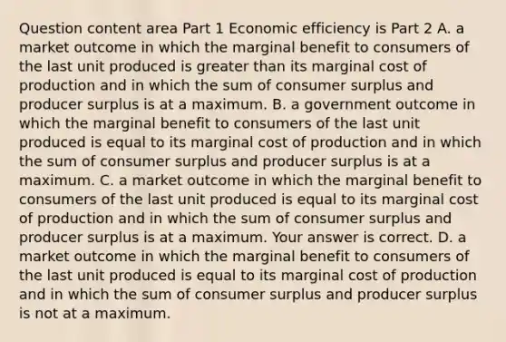 Question content area Part 1 Economic efficiency is Part 2 A. a market outcome in which the marginal benefit to consumers of the last unit produced is greater than its marginal cost of production and in which the sum of consumer surplus and producer surplus is at a maximum. B. a government outcome in which the marginal benefit to consumers of the last unit produced is equal to its marginal cost of production and in which the sum of consumer surplus and producer surplus is at a maximum. C. a market outcome in which the marginal benefit to consumers of the last unit produced is equal to its marginal cost of production and in which the sum of consumer surplus and producer surplus is at a maximum. Your answer is correct. D. a market outcome in which the marginal benefit to consumers of the last unit produced is equal to its marginal cost of production and in which the sum of consumer surplus and producer surplus is not at a maximum.