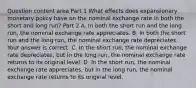 Question content area Part 1 What effects does expansionary monetary policy have on the nominal exchange rate in both the short and long​ run? Part 2 A. In both the short run and the long​ run, the nominal exchange rate appreciates. B. In both the short run and the long​ run, the nominal exchange rate depreciates. Your answer is correct. C. In the short​ run, the nominal exchange rate​ depreciates, but in the long​ run, the nominal exchange rate returns to its original level. D. In the short​ run, the nominal exchange rate​ appreciates, but in the long​ run, the nominal exchange rate returns to its original level.