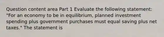 Question content area Part 1 Evaluate the following​ statement: ​"For an economy to be in​ equilibrium, planned investment spending plus government purchases must equal saving plus net​ taxes." The statement is