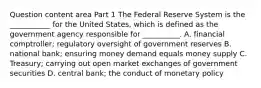 Question content area Part 1 The Federal Reserve System is the​ ___________ for the United​ States, which is defined as the government agency responsible for​ __________. A. financial​ comptroller; regulatory oversight of government reserves B. national​ bank; ensuring money demand equals money supply C. ​Treasury; carrying out open market exchanges of government securities D. central​ bank; the conduct of monetary policy