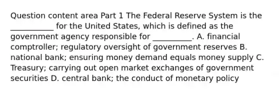 Question content area Part 1 The Federal Reserve System is the​ ___________ for the United​ States, which is defined as the government agency responsible for​ __________. A. financial​ comptroller; regulatory oversight of government reserves B. national​ bank; ensuring money demand equals money supply C. ​Treasury; carrying out open market exchanges of government securities D. central​ bank; the conduct of monetary policy