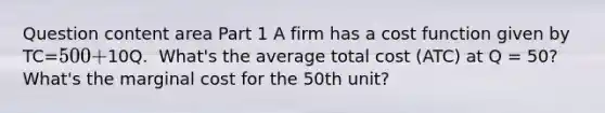 Question content area Part 1 A firm has a cost function given by​ TC=500+10Q. ​ What's the average total cost​ (ATC) at Q​ = 50? ​ What's the marginal cost for the 50th​ unit?