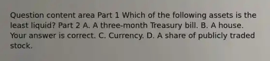 Question content area Part 1 Which of the following assets is the least​ liquid? Part 2 A. A​ three-month Treasury bill. B. A house. Your answer is correct. C. Currency. D. A share of publicly traded stock.