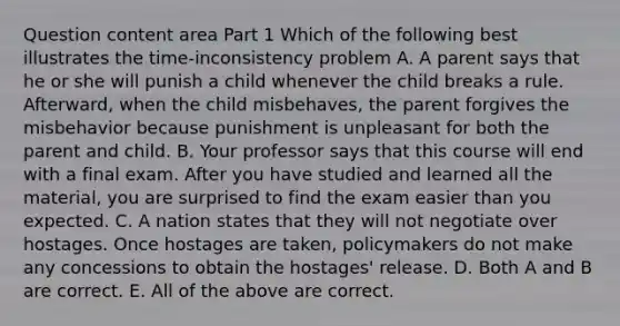 Question content area Part 1 Which of the following best illustrates the time-inconsistency problem A. A parent says that he or she will punish a child whenever the child breaks a rule.​ Afterward, when the child​ misbehaves, the parent forgives the misbehavior because punishment is unpleasant for both the parent and child. B. Your professor says that this course will end with a final exam. After you have studied and learned all the​ material, you are surprised to find the exam easier than you expected. C. A nation states that they will not negotiate over hostages. Once hostages are​ taken, policymakers do not make any concessions to obtain the​ hostages' release. D. Both A and B are correct. E. All of the above are correct.