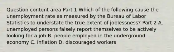 Question content area Part 1 Which of the following cause the unemployment rate as measured by the Bureau of Labor Statistics to understate the true extent of​ joblessness? Part 2 A. unemployed persons falsely report themselves to be actively looking for a job B. people employed in the underground economy C. inflation D. discouraged workers