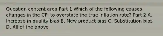 Question content area Part 1 Which of the following causes changes in the CPI to overstate the true inflation​ rate? Part 2 A. Increase in quality bias B. New product bias C. Substitution bias D. All of the above