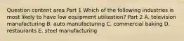 Question content area Part 1 Which of the following industries is most likely to have low equipment​ utilization? Part 2 A. television manufacturing B. auto manufacturing C. commercial baking D. restaurants E. steel manufacturing