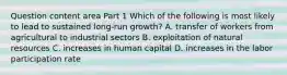 Question content area Part 1 Which of the following is most likely to lead to sustained​ long-run growth? A. transfer of workers from agricultural to industrial sectors B. exploitation of natural resources C. increases in human capital D. increases in the labor participation rate