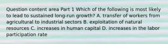 Question content area Part 1 Which of the following is most likely to lead to sustained​ long-run growth? A. transfer of workers from agricultural to industrial sectors B. exploitation of natural resources C. increases in human capital D. increases in the labor participation rate