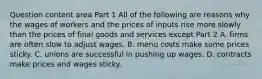 Question content area Part 1 All of the following are reasons why the wages of workers and the prices of inputs rise more slowly than the prices of final goods and services except Part 2 A. firms are often slow to adjust wages. B. menu costs make some prices sticky. C. unions are successful in pushing up wages. D. contracts make prices and wages sticky.