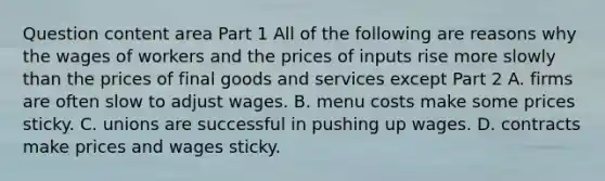 Question content area Part 1 All of the following are reasons why the wages of workers and the prices of inputs rise more slowly than the prices of final goods and services except Part 2 A. firms are often slow to adjust wages. B. menu costs make some prices sticky. C. unions are successful in pushing up wages. D. contracts make prices and wages sticky.